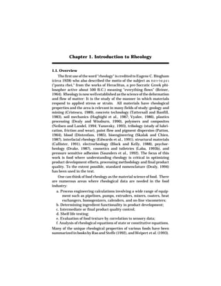 Chapter 1. Introduction to Rheology


1.1. Overview
    The first use of the word "rheology" is credited to Eugene C. Bingham
(circa 1928) who also described the motto of the subject as π α ν τ α ρ ε ι
("panta rhei," from the works of Heraclitus, a pre-Socratic Greek phi-
losopher active about 500 B.C.) meaning "everything flows" (Reiner,
1964). Rheology is now well established as the science of the deformation
and flow of matter: It is the study of the manner in which materials
respond to applied stress or strain. All materials have rheological
properties and the area is relevant in many fields of study: geology and
mining (Cristescu, 1989), concrete technology (Tattersall and Banfill,
1983), soil mechanics (Haghighi et al., 1987; Vyalov, 1986), plastics
processing (Dealy and Wissburn, 1990), polymers and composites
(Neilsen and Landel, 1994; Yanovsky, 1993), tribology (study of lubri-
cation, friction and wear), paint flow and pigment dispersion (Patton,
1964), blood (Dintenfass, 1985), bioengineering (Skalak and Chien,
1987), interfacial rheology (Edwards et al., 1991), structural materials
(Callister, 1991), electrorheology (Block and Kelly, 1988), psychor-
heology (Drake, 1987), cosmetics and toiletries (Laba, 1993b), and
pressure sensitive adhesion (Saunders et al., 1992). The focus of this
work is food where understanding rheology is critical in optimizing
product development efforts, processing methodology and final product
quality. To the extent possible, standard nomenclature (Dealy, 1994)
has been used in the text.
   One can think of food rheology as the material science of food. There
are numerous areas where rheological data are needed in the food
industry:
  a. Process engineering calculations involving a wide range of equip-
      ment such as pipelines, pumps, extruders, mixers, coaters, heat
      exchangers, homogenizers, calenders, and on-line viscometers;
  b. Determining ingredient functionality in product development;
  c. Intermediate or final product quality control;
  d. Shelf life testing;
  e. Evaluation of food texture by correlation to sensory data;
  f. Analysis of rheological equations of state or constitutive equations.
Many of the unique rheological properties of various foods have been
summarized in books by Rao and Steffe (1992), and Weipert et al. (1993).
 