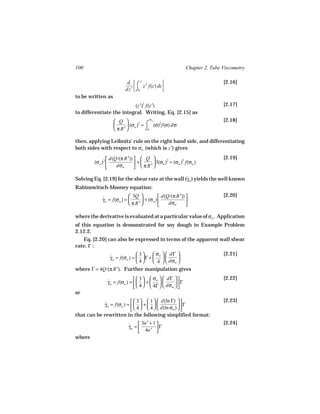 100                                                      Chapter 2. Tube Viscometry

                          d  ⌠ z′ 2                                    [2.16]
                                 z f(z) dz 
                         dz′  ⌡0           
to be written as
                          (z′)2 f(z′)                                    [2.17]
to differentiate the integral. Writing, Eq. [2.15] as
                                        σw
                    Q                                                  [2.18]
                          (σw )3 = ⌠ (σ)2 f(σ) dσ
                    π R3           ⌡0

then, applying Leibnitz’ rule on the right hand side, and differentiating
both sides with respect to σw (which is z′) gives

                d(Q/(π R ))   Q                                      [2.19]
                         3
        (σw )3               +     3(σw )2 = (σw )2 f(σw )
                               πR 
                                   3
                   dσw

Solving Eq. [2.19] for the shear rate at the wall (γw ) yields the well known
                                                   ˙
Rabinowitsch-Mooney equation:
                           3Q             d(Q/(π R )) 
                                                     3                   [2.20]
            γw = f(σw ) = 
            ˙                     + (σw )              
                           π R3              dσw      

where the derivative is evaluated at a particular value of σw . Application
of this equation is demonstrated for soy dough in Example Problem
2.12.2.
   Eq. [2.20] can also be expressed in terms of the apparent wall shear
rate, Γ :
                             3     σw   dΓ                         [2.21]
              γw = f(σw ) =   Γ +   
              ˙                                 
                             4     4   dσw 
where Γ = 4Q/(π R 3). Further manipulation gives
                              3   σw   dΓ                        [2.22]
              γw = f(σw ) =    +   
              ˙                                  Γ
                              4   4Γ   dσw  
or
                            3   1   d(ln Γ)                      [2.23]
            γw = f(σw ) =    +   
             ˙                                      Γ
                            4   4   d(ln σw )  
that can be rewritten in the following simplified format:
                                 3n′ + 1                                [2.24]
                          γw = 
                          ˙     4n′  Γ
                                        
where
 
