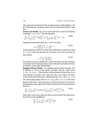 102                                                  Chapter 2. Tube Viscometry

This expression is identical to the one given in Eq. [1.90] (and Fig. 1.27)
for estimating the maximum shear rate of a Newtonian fluid in tube
flow.
Power Law Fluids. Eq. [2.15] can be solved for a power law fluid by
inserting γ = f(σ) = (σ/K)1/n into the equation:
          ˙
                     σ                              σ
         1  ⌠ w 2 σ                          ⌠ w 2 + 1/n       [2.30]
                               1/n
   Q                                      1
       =      3      (σ)   dσ =       3 1/n     (σ)      dσ
  π R 3  (σw )  ⌡0       K       (σw ) K  ⌡0

Integration and substitution of σw = (δP)R/(2L) gives

                         (δP)  1/n  n  (3n + 1)/n             [2.31]
                   Q =π               R
                         2LK   3n + 1 
If this equation is written in terms of the definition of a power law fluid
(σw = K(γw )n ), then the formula for the shear rate at the wall may be
         ˙
determined:
                           3n + 1   4Q                     [2.32]
                     γw = 
                     ˙                  
                           4n   π R 3 
Eq. [2.32] is an exact solution for a power law fluid and also useful as
an estimate of the maximum shear rate in tube flow (as indicated in Eq.
[1.91]) for a wide range of fluid foods.
Bingham Plastic Fluids. In a Bingham plastic fluid, the shear rate
is defined in terms of the plastic viscosity and the yield stress:
γ = f(σ) = (σ − σo )/µpl . This function is discontinuous because there is no
˙
shearing flow at points in the tube near the center where the shear
stress is below the yield stress. Mathematically, f(σ) = 0 for 0 < σ < σo in
the central plug region and f(σ) = (σ − σo )/µpl for σo ≤ σ < σw in the outer
portion of the tube. Given the above, it is clear that Eq. [2.15] must be
integrated for each region of the tube to determine the total volumetric
flow rate:
                                      1  ⌠ w 2  σ − σo 
                     σ                           σ                   [2.33]
   Q     1 ⌠ o 2
       =      3      (σ) f(σ) dσ +       3     (σ)       dσ
  π R 3  (σw )  ⌡0                  (σw )  ⌡σo      µpl 

Since shear rate is zero when the shear stress is below the yield stress,
Eq. [2.33] can be simplified to
                      1  ⌠ w 2  σ − σo 
                                 σ                                   [2.34]
                Q
                    =      3     (σ)       dσ
               π R 3  (σw )  ⌡σo      µpl 
 