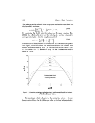 104                                                    Chapter 2. Tube Viscometry

The velocity profile is found after integration and application of the no
slip boundary condition:
                      (δP)  1/n  n  (n + 1)/n (n + 1)/n   [2.40]
          u = f(r) =                [R       −r         ]
                      2LK   n + 1 
By combining Eq. [2.40] with the volumetric flow rate equation (Eq.
[2.31]), the relationship between the velocity at r and the volumetric
average velocity ( u = Q/(π R 2)) may be calculated:
                           3n + 1       r  (n + 1)/n        [2.41]
                u/( u ) =          1 −               
                           n +1        R             
Lower values of the flow behavior index result in a flatter velocity profile
and higher values maximize the difference between the slowest and
fastest fluid elements (Fig. 2.5). The extreme case occurs with n = ∞ at
r/R = 0 where u/ u = 3.0. The curve (Fig. 2.5) for a Newtonian fluid is
found at n = 1.0.

       2.5
                                                   n=2.5
                                           n=2.0

                                           n=1.0
        2
                                           n=0.7

                                           n=0.4
 u/u




       1.5

                                           n=0.1


        1

                                    Power Law Fluid
       0.5
                                    Velocity Profiles



        0
             1            0.5               0                 0.5              1

                                          r/R
 Figure 2.5. Laminar velocity profiles for power law fluids with different values
                          of the flow behavior index.

    The maximum velocity, located at the center line where r = 0, may
be determined from Eq. [2.41] for any value of the flow behavior index:
 
