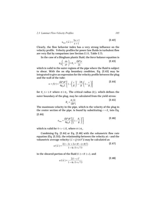 2.3 Laminar Flow Velocity Profiles                                    105

                                  3n + 1                         [2.42]
                           umax /( u ) =
                                  n +1
Clearly, the flow behavior index has a very strong influence on the
velocity profile. Velocity profiles for power law fluids in turbulent flow
are very flat by comparison (see Section 2.11, Table 2.7).
   In the case of a Bingham plastic fluid, the force balance equation is
                         du        (δP)r                       [2.43]
                    µpl  −  + σo =
                         dr          2L
which is valid in the outer regions of the pipe where the fluid is subject
to shear. With the no slip boundary condition, Eq. [2.43] may be
integrated to give an expression for the velocity profile between the plug
and the wall of the tube:
                        (δP)R 2      r  2 2Ro    r        [2.44]
           u = f(r) =           1 −   −       1 − 
                         4µpl L     R      R     R 

for Ro ≤ r ≤ R where σ ≥ σo . The critical radius (Ro ), which defines the
outer boundary of the plug, may be calculated from the yield stress:
                             σo 2L                             [2.45]
                               Ro =
                              (δP)
The maximum velocity in the pipe, which is the velocity of the plug in
the center section of the pipe, is found by substituting r = Ro into Eq.
[2.44]:
                             (δP)R 2    Ro  2               [2.46]
                    umax =           1 −  
                              4µpl L    R

which is valid for 0 < r ≤ Ro where σ ≤ σo .
   Combining Eq. [2.44] or Eq. [2.46] with the volumetric flow rate
equation (Eq. [2.35]), the relationship between the velocity at r and the
volumetric average velocity ( u = Q/(π R 2)) may be calculated as
                           2(1 − 2c + 2cr/R − (r/R)2)           [2.47]
               u/( u ) =
                                 1 − 4c/3 + c 4/3

in the sheared portion of the fluid (1 ≥ r/R ≥ c ), and
                                       2(1 − c)2                [2.48]
                        u/( u ) =
                                    1 − 4c/3 + c 4/3
 