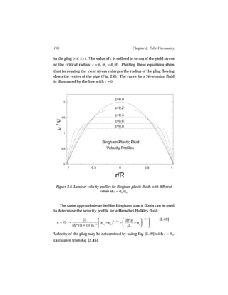 106                                                              Chapter 2. Tube Viscometry

in the plug (r/R ≤ c ). The value of c is defined in terms of the yield stress
or the critical radius: c = σ0 /σw = Ro /R . Plotting these equations show
that increasing the yield stress enlarges the radius of the plug flowing
down the center of the pipe (Fig. 2.6). The curve for a Newtonian fluid
is illustrated by the line with c = 0.



                                                   c=0.0
       2

                                                   c=0.2

                                                   c=0.4
      1.5
 u/u




                                                   c=0.6
                                                   c=0.8
       1


                                        Bingham Plastic Fluid
      0.5                                 Velocity Profiles



       0
            1                   0.5                   0                     0.5             1

                                                   r/R
 Figure 2.6. Laminar velocity profiles for Bingham plastic fluids with different
                              values of c = σo /σw .


    The same approach described for Bingham plastic fluids can be used
to determine the velocity profile for a Herschel-Bulkley fluid:

                        2L                              (δP)r       1 + 1/n    [2.49]
  u = f(r) =                   1/n  (σw − σo )
                                               1 + 1/n
                                                       −       − σo          
                (δP) (1 + 1/n)K                         2L                  

Velocity of the plug may be determined by using Eq. [2.49] with r = Ro ,
calculated from Eq. [2.45].
 