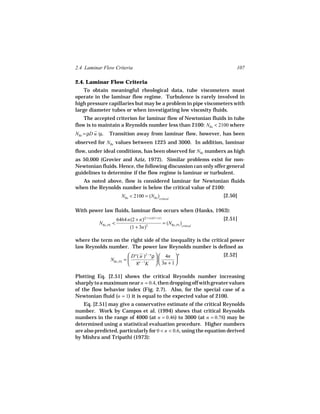 2.4 Laminar Flow Criteria                                                        107

2.4. Laminar Flow Criteria
    To obtain meaningful rheological data, tube viscometers must
operate in the laminar flow regime. Turbulence is rarely involved in
high pressure capillaries but may be a problem in pipe viscometers with
large diameter tubes or when investigating low viscosity fluids.
    The accepted criterion for laminar flow of Newtonian fluids in tube
flow is to maintain a Reynolds number less than 2100: NRe < 2100 where
NRe = ρD u /µ.   Transition away from laminar flow, however, has been
observed for NRe values between 1225 and 3000. In addition, laminar
flow, under ideal conditions, has been observed for NRe numbers as high
as 50,000 (Grovier and Aziz, 1972). Similar problems exist for non-
Newtonian fluids. Hence, the following discussion can only offer general
guidelines to determine if the flow regime is laminar or turbulent.
  As noted above, flow is considered laminar for Newtonian fluids
when the Reynolds number is below the critical value of 2100:
                          NRe < 2100 = (NRe )critical                       [2.50]

With power law fluids, laminar flow occurs when (Hanks, 1963):
                       6464 n(2 + n)(2 + n )/(1 + n)                        [2.51]
           NRe, PL <                                 = (NRe, PL )critical
                             (1 + 3n)2

where the term on the right side of the inequality is the critical power
law Reynolds number. The power law Reynolds number is defined as
                            D n ( u )2 − n ρ   4n  n                    [2.52]
                 NRe, PL =                        
                            8n − 1K   3n + 1 

Plotting Eq. [2.51] shows the critical Reynolds number increasing
sharply to a maximum near n = 0.4, then dropping off with greater values
of the flow behavior index (Fig. 2.7). Also, for the special case of a
Newtonian fluid (n = 1) it is equal to the expected value of 2100.
    Eq. [2.51] may give a conservative estimate of the critical Reynolds
number. Work by Campos et al. (1994) shows that critical Reynolds
numbers in the range of 4000 (at n = 0.46) to 3000 (at n = 0.78) may be
determined using a statistical evaluation procedure. Higher numbers
are also predicted, particularly for 0 < n < 0.6, using the equation derived
by Mishra and Tripathi (1973):
 