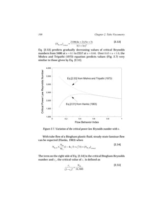 108                                                                                                 Chapter 2. Tube Viscometry

                                                                          2100(4n + 2) (5n + 3)                     [2.53]
                                                   (NRe, PL )critical =
                                                                               3(1 + 3n)2
Eq. [2.53] predicts gradually decreasing values of critical Reynolds
numbers from 3480 at n = 0.1 to 2357 at n = 0.60. Over 0.65 < n < 1.0, the
Mishra and Tripathi (1973) equation predicts values (Fig. 2.7) very
similar to those given by Eq. [2.51].

                                       4,000
  Critical Power Law Reynolds Number




                                       3,500
                                                                   Eq.[2.53] from Mishra and Tripathi (1973)

                                       3,000



                                       2,500



                                       2,000
                                                                 Eq.[2.51] from Hanks (1963)
                                       1,500



                                       1,000
                                               0               0.2                   0.4          0.6         0.8            1
                                                                               Flow Behavior Index

                       Figure 2.7. Variation of the critical power law Reynolds number with n .

   With tube flow of a Bingham plastic fluid, steady-state laminar flow
can be expected (Hanks, 1963) when
                                                          NHe                                                       [2.54]
                                               NRe, B ≤       (1 − 4cc /3 + cc4/3) = (NRe, B )critical
                                                          8cc

The term on the right side of Eq. [2.54] is the critical Bingham Reynolds
number and cc , the critical value of c , is defined as

                                                                     cc             NHe                             [2.55]
                                                                               =
                                                               (1 − cc )   3       16, 800
 