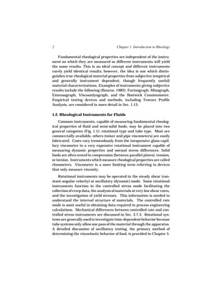 2                                        Chapter 1. Introduction to Rheology

   Fundamental rheological properties are independent of the instru-
ment on which they are measured so different instruments will yield
the same results. This is an ideal concept and different instruments
rarely yield identical results; however, the idea is one which distin-
guishes true rheological material properties from subjective (empirical
and generally instrument dependent, though frequently useful)
material characterizations. Examples of instruments giving subjective
results include the following (Bourne, 1982): Farinograph, Mixograph,
Extensograph, Viscoamlyograph, and the Bostwick Consistometer.
Empirical testing devices and methods, including Texture Profile
Analysis, are considered in more detail in Sec. 1.13.

1.2. Rheological Instruments for Fluids
    Common instruments, capable of measuring fundamental rheolog-
ical properties of fluid and semi-solid foods, may be placed into two
general categories (Fig. 1.1): rotational type and tube type. Most are
commercially available, others (mixer and pipe viscometers) are easily
fabricated. Costs vary tremendously from the inexpensive glass capil-
lary viscometer to a very expensive rotational instrument capable of
measuring dynamic properties and normal stress differences. Solid
foods are often tested in compression (between parallel plates), tension,
or torsion. Instruments which measure rheological properties are called
rheometers. Viscometer is a more limiting term referring to devices
that only measure viscosity.
    Rotational instruments may be operated in the steady shear (con-
stant angular velocity) or oscillatory (dynamic) mode. Some rotational
instruments function in the controlled stress mode facilitating the
collection of creep data, the analysis of materials at very low shear rates,
and the investigation of yield stresses. This information is needed to
understand the internal structure of materials. The controlled rate
mode is most useful in obtaining data required in process engineering
calculations. Mechanical differences between controlled rate and con-
trolled stress instruments are discussed in Sec. 3.7.3. Rotational sys-
tems are generally used to investigate time-dependent behavior because
tube systems only allow one pass of the material through the apparatus.
A detailed discussion of oscillatory testing, the primary method of
determining the viscoelastic behavior of food, is provided in Chapter 5.
 