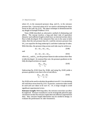 2.5 Data Corrections                                                     113

where δPm is the measured pressure drop, and δPen is the entrance
pressure loss. Corrected values of δP are used in calculating the shear
stress at the wall, Eq. [2.3]. The above technique is demonstrated for
soy dough in Example Problem 2.12.2.
    Toms (1958) described an alternative method of eliminating end
effects. The concept involves a long and short tube of equivalent
diameter and sufficient length so both have an internal section where
flow is fully developed. If the volumetric flow rate is the same in both
tubes, then the exit pressure loss (δPex ) and the entrance pressure loss
(δPen ) are equal for the long (subscript L) and short (subscript S) tubes.
With this idea, the pressure drop across each tube may be written as
                    δPL = δPen + δPex + δPfd, L                    [2.60]
and
                    δPS = δPen + δPex + δPfd, S                    [2.61]
where δPfd, L and δPfd, S are the pressure losses in tube sections where flow
is fully developed. At constant flow rate, the pressure gradients in the
fully developed sections are equal:
                          δPfd, L δPfd, S                          [2.62]
                                 =
                           LL      LS

Subtracting Eq. [2.61] from Eq. [2.60], and using Eq. [2.62] yields a
pressure gradient term that is free of end effects:
                       δPfd, L δPL − δPS                           [2.63]
                              =
                        LL      LL − LS

Eq. [2.63] can be used to calculate the gradient term (δP/L ) in calculating
the wall shear stress from Eq. [2.3]. In practice, numerous tubes would
be used and care taken to be sure δPL − δPS is large enough to avoid
significant experimental errors.
Entrance Length. With long tubes, the entrance correction can often
be neglected. Pressure transducers can be strategically placed in pipe
viscometers so that the entrance region does not influence experimental
data. Also, entrance length information may be needed to design, or
evaluate the performance of, tube viscometers.
 