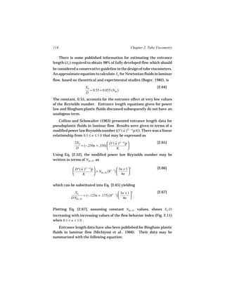 114                                                              Chapter 2. Tube Viscometry

   There is some published information for estimating the entrance
length (XE ) required to obtain 98% of fully developed flow which should
be considered a conservative guideline in the design of tube viscometers.
An approximate equation to calculate XE for Newtonian fluids in laminar
flow, based on theoretical and experimental studies (Boger, 1982), is
                        XE                                                       [2.64]
                           = 0.55 + 0.055 (NRe )
                        D
The constant, 0.55, accounts for the entrance effect at very low values
of the Reynolds number. Entrance length equations given for power
law and Bingham plastic fluids discussed subsequently do not have an
analogous term.
    Collins and Schowalter (1963) presented entrance length data for
pseudoplastic fluids in laminar flow. Results were given in terms of a
modified power law Reynolds number (D n ( u )(2 − n )ρ/K ). There was a linear
relationship from 0.1 ≤ n ≤ 1.0 that may be expressed as
              2XE                    D n ( u )(2 − n )ρ                        [2.65]
                  = (−.250n + .350)                     
               D                            K           
Using Eq. [2.52], the modified power law Reynolds number may be
written in terms of NRe, PL as

              D n ( u )(2 − n)ρ                      3n + 1  n               [2.66]
                                 = NRe, PL (8n − 1)         
                     K                               4n 


which can be substituted into Eq. [2.65] yielding

            XE                                  3n + 1  n                      [2.67]
                    = (−.125n + .175) (8n − 1)         
           DNRe, PL                             4n 


Plotting Eq. [2.67], assuming constant NRe, PL values, shows XE /D
increasing with increasing values of the flow behavior index (Fig. 2.11)
when 0.1 < n < 1.0 .
    Entrance length data have also been published for Bingham plastic
fluids in laminar flow (Michiyosi et al., 1966). Their data may be
summarized with the following equation:
 