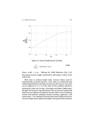 2.5 Data Corrections                                                            115


               0.06




               0.05
 DN    Re,PL
   E




               0.04
  X




               0.03




               0.02
                           0.2              0.4             0.6           0.8
                                                    n
                      Figure 2.11. Entrance length of power law fluids.


                          XE                                              [2.68]
                                 = .0476 exp(−5.125c)
                         DNRe, B


where, recall, c = σo /σw .          Plotting Eq. [2.68] illustrates (Fig. 2.12)
decreasing entrance length requirements with greater values of the
yield stress.
   With short or medium length tubes, entrance effects must be
experimentally evaluated; however, when tubes are sufficiently long
(easily designed this way with pipe viscometers), the entrance correction
can be neglected. If XE /L is in the order of 0.01 problems should be
minimal but tubes may be long. Dervisoglu and Kokini (1986) found,
through trial and error experimentation, that an entrance length of 90
diameters was sufficient to minimize entrance effect errors in studying
various food products including mustard, ketchup, applesauce, and
tomato paste. Care should be exercised with elastic fluids because the
entrance length may be significantly higher than predicted by equations
 