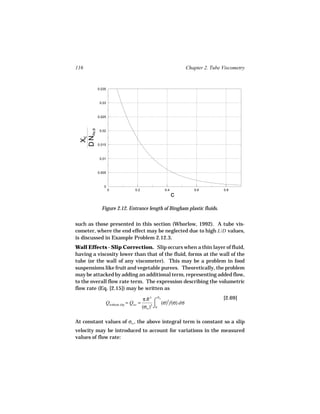 116                                                             Chapter 2. Tube Viscometry


            0.035



             0.03



            0.025
  D NRe,B




             0.02
   XE




            0.015



             0.01



            0.005



               0
                    0            0.2               0.4             0.6          0.8
                                                         c
              Figure 2.12. Entrance length of Bingham plastic fluids.


such as those presented in this section (Whorlow, 1992). A tube vis-
cometer, where the end effect may be neglected due to high L/D values,
is discussed in Example Problem 2.12.3.
Wall Effects - Slip Correction. Slip occurs when a thin layer of fluid,
having a viscosity lower than that of the fluid, forms at the wall of the
tube (or the wall of any viscometer). This may be a problem in food
suspensions like fruit and vegetable purees. Theoretically, the problem
may be attacked by adding an additional term, representing added flow,
to the overall flow rate term. The expression describing the volumetric
flow rate (Eq. [2.15]) may be written as
                                               σ
                                        π R3 ⌠ w 2                              [2.69]
                Qwithout slip = Qws =             (σ) f(σ) dσ
                                        (σw )3 ⌡0

At constant values of σw , the above integral term is constant so a slip
velocity may be introduced to account for variations in the measured
values of flow rate:
 