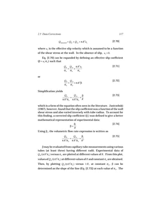 2.5 Data Corrections                                                       117

                   Qmeasured = Qm = Qws + π R 2us                    [2.70]

where us is the effective slip velocity which is assumed to be a function
of the shear stress at the wall. In the absence of slip, us = 0.
    Eq. [2.70] can be expanded by defining an effective slip coefficient
(β = us /σw ) such that

                        Qm Qws π R 2us                               [2.71]
                          =   +
                        σw σw    σw

or
                        Qm Qws                                       [2.72]
                          =    + π R 2β
                        σw σw

Simplification yields
                         Qm          Qws         β                   [2.73]
                                =            +
                       π R σw
                          3
                                    π R σw
                                       3         R

which is a form of the equation often seen in the literature. Jastrzebski
(1967), however, found that the slip coefficient was a function of the wall
shear stress and also varied inversely with tube radius. To account for
this finding, a corrected slip coefficient (βc ) was defined to give a better
mathematical representation of experimental data:
                               βc                                    [2.74]
                                β=
                               R
Using βc , the volumetric flow rate expression is written as
                        Qm           Qws         βc                  [2.75]
                                =            +
                       π R σw
                          3
                                    π R σw R
                                      3           2



     β may be evaluated from capillary tube measurements using various
tubes (at least three) having different radii. Experimental data of
Qm /(π R 3σw ) versus σw are plotted at different values of R . From this plot,
values of Qm /(π R 3σw ) at different values of R and constant σw are obtained.
Then, by plotting Qm /(π R 3σw ) versus 1/R , at constant σw , β can be
determined as the slope of the line (Eq. [2.73]) at each value of σw . The
 
