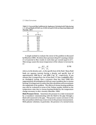 2.5 Data Corrections                                                          119


Table 2.2. Corrected Slip Coefficients for Applesauce Calculated with Tubes having
L/D =65 and Radii of 0.4425 cm, 0.3235 cm and 0.2150 cm (Data from Kokini and
Plutchok, 1987)
       σw               βc
       Pa           m2/(Pa s)
      40               .0030
      54               .0051
      68               .0076
      81                .010
      95                .013
      109               .016
      123               .019
      136               .022
      150               .025



     A simple method to evaluate the extent of the problem is discussed
by Whorlow (1992). He shows that a pressure drop (δP ) causing a volume
(V ) of material to flow results in work done per second equal to δPV .
This energy causes the mean temperature of the volume to increase by
δT :
                                δPV δP                                 [2.78]
                         δT =       =
                                ρVcp ρcp
where ρ is the density and cp is the specific heat of the fluid. Many fluid
foods are aqueous systems having a density and specific heat of
approximately 1000 kg m-3 and 4000 J kg-1 K-1, respectively. If you
assume that a temperature rise of less than 1°C has a negligible effect
on rheological testing, then a pressure drop less than 4,000 kPa
(approximately 40 atmospheres) will not cause a problem due to viscous
heating! It is important to realize that this calculation will overestimate
the magnitude of the problem. The effects of viscous heating problems
may also be evaluated in terms of the Nahme number defined as the
temperature raise due to viscous heating divided by the temperature
change necessary to alter viscosity (Macosko, 1994).
Hole Pressure Error. Sometimes the pressure in a tube is measured
by a transducer communicating with the fluid in the pipe through a
fluid well connected to the pipe. This practice causes curvature in the
flow streamlines which may create errors in the pressure measurement.
With polymer solutions, in particular, the presence of a normal stress
 