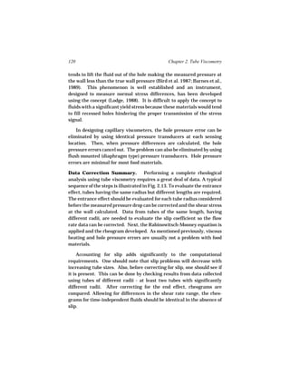 120                                             Chapter 2. Tube Viscometry

tends to lift the fluid out of the hole making the measured pressure at
the wall less than the true wall pressure (Bird et al. 1987; Barnes et al.,
1989). This phenomenon is well established and an instrument,
designed to measure normal stress differences, has been developed
using the concept (Lodge, 1988). It is difficult to apply the concept to
fluids with a significant yield stress because these materials would tend
to fill recessed holes hindering the proper transmission of the stress
signal.

    In designing capillary viscometers, the hole pressure error can be
eliminated by using identical pressure transducers at each sensing
location. Then, when pressure differences are calculated, the hole
pressure errors cancel out. The problem can also be eliminated by using
flush mounted (diaphragm type) pressure transducers. Hole pressure
errors are minimal for most food materials.

Data Correction Summary.              Performing a complete rheological
analysis using tube viscometry requires a great deal of data. A typical
sequence of the steps is illustrated in Fig. 2.13. To evaluate the entrance
effect, tubes having the same radius but different lengths are required.
The entrance effect should be evaluated for each tube radius considered
before the measured pressure drop can be corrected and the shear stress
at the wall calculated. Data from tubes of the same length, having
different radii, are needed to evaluate the slip coefficient so the flow
rate data can be corrected. Next, the Rabinowitsch-Mooney equation is
applied and the rheogram developed. As mentioned previously, viscous
heating and hole pressure errors are usually not a problem with food
materials.

     Accounting for slip adds significantly to the computational
requirements. One should note that slip problems will decrease with
increasing tube sizes. Also, before correcting for slip, one should see if
it is present. This can be done by checking results from data collected
using tubes of different radii - at least two tubes with significantly
different radii. After correcting for the end effect, rheograms are
compared. Allowing for differences in the shear rate range, the rheo-
grams for time-independent fluids should be identical in the absence of
slip.
 