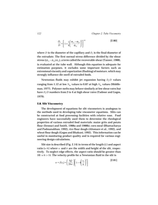 122                                                    Chapter 2. Tube Viscometry

                                               1/6                     [2.80]
                   De      1  σ − σ22  
                                         2
                     =  1 +  11       
                   D       8  σ12  

where D is the diameter of the capillary and De is the final diameter of
the extrudate. The first normal stress difference divided by the shear
stress ((σ11 − σ22)/σ12), a term called the recoverable shear (Tanner, 1988),
is evaluated at the tube wall. Although this equation is adequate for
estimation purposes, it excludes some important factors such as
extensional viscosity and vaporization (flashing) of moisture, which may
strongly influence die swell of extruded foods.
      Newtonian fluids may exhibit jet expansion having De /D values
ranging from 1.12 at low NRe values to 0.87 at high NRe values (Middle-
man, 1977). Polymer melts may behave similarly at low shear rates but
have De /D numbers from 2 to 4 at high shear rates (Tadmor and Gogos,
1979).

2.8. Slit Viscometry
    The development of equations for slit viscometers is analogous to
the methods used in developing tube viscometer equations. Slits can
be constructed at food processing facilities with relative ease. Food
engineers have successfully used them to determine the rheological
properties of various extruded food materials: maize grits and potato
flour (Senouci and Smith, 1988a and 1988b); corn meal (Bhattacharya
and Padmanabhan, 1992), rice flour dough (Altomare et al., 1992), and
wheat flour dough (Gogos and Bhakuni, 1992). This information can be
useful in monitoring product quality and is required for various engi-
neering design calculations.
    Slit size is described (Fig. 2.14) in terms of the length (L ) and aspect
ratio (w/h ) where w and h are the width and height of the slit, respec-
tively. To neglect edge effects, the aspect ratio should be greater than
10: w/h > 10. The velocity profile for a Newtonian fluid in the slit is

                              3Q          x  2                   [2.81]
                 u = f(x2) =        1 − 4 2  
                              2hw        h 
 