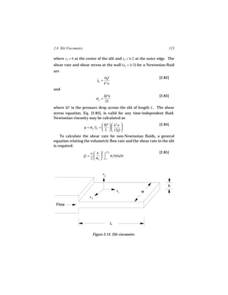 2.8 Slit Viscometry                                                      123

where x2 = 0 at the center of the slit and x2 = h/2 at the outer edge. The
shear rate and shear stress at the wall (x2 = h/2) for a Newtonian fluid
are
                                      6Q                            [2.82]
                                  γw = 2
                                  ˙
                                      hw
and
                                         δPh                        [2.83]
                                  σw =
                                          2L
where δP is the pressure drop across the slit of length L . The shear
stress equation, Eq. [2.83], is valid for any time-independent fluid.
Newtonian viscosity may be calculated as
                                    δP   h 3w                   [2.84]
                      µ = σw /γw = 
                              ˙                
                                    L   12Q 
    To calculate the shear rate for non-Newtonian fluids, a general
equation relating the volumetric flow rate and the shear rate in the slit
is required:
                                       σ
                           w h  ⌠ w                               [2.85]
                                   2
                      Q=               σ f(σ)dσ
                           2  σw  ⌡o



                                      x
                                          2




                                                                         h
                                                  x             w
                                                      1

                           x3

 Flow



                                              L

                                Figure 2.14. Slit viscometer.
 