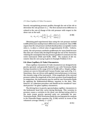 2.9 Glass Capillary (U-Tube) Viscometers                                125

linearly extrapolating pressure profiles through the exit of the slit to
determine the exit pressure (Pex ). The first normal stress difference is
related to the rate of change of the exit pressure with respect to the
shear rate at the wall:
                                dPex             d(ln Pex )    [2.90]
          σ11 − σ22 = Pex + σw        = Pex  1 +            
                                dσw              d(ln σw ) 

    Obtaining good experimental data using the exit pressure method
is difficult because small pressure differences are measured. Han (1988)
argues that the exit pressure method should produce acceptable results
when σw is above a critical value of approximately 25 kPa. Unfortu-
nately, the exit pressure method is problematic for many foods because
flow does not remain fully developed through the exit of the rheometer
violating the assumption that the pressure gradient is constant over the
entire instrument (Ofoli and Steffe, 1993). The analysis of slit vis-
cometer data for corn syrup is given in Example Problem 2.12.5.

2.9. Glass Capillary (U-Tube) Viscometers
    Glass capillary viscometers (U-tube viscometers) are designed to be
gravity operated, and generally limited to use with Newtonian fluids
having viscosities in the range of 0.4 to 20,000 mPa s. Simple configu-
rations are seen in Ostwald and Cannon-Fenske type units (Fig. 2.1).
Sometimes, they are driven with applied external pressure to increase
the viscosity range of the instrument. If the magnitude of the external
pressure makes the magnitude of the static pressure head insignificant
in comparison, the instruments may be used for non-Newtonian fluids
by applying the Rabinowitsch-Mooney equation to the data. This,
however, is a laborious procedure and should not be considered "stan-
dard practice" for glass capillary viscometers.
    The driving force in gravity operated glass capillary viscometers is
the hydrostatic head that varies during discharge. This variation in
pressure causes a variation in the shear rate during testing which is
the main reason gravity operated units are unsuitable for non-
Newtonian fluids. With Newtonian fluids the starting point for analysis
is the Poiseuille-Hagen equation (Eq. [2.28]) written in terms of the
volumetric average velocity, u = Q/πR 2 :
                                   (δP)R 2                         [2.91]
                              u=
                                    8Lµ
 