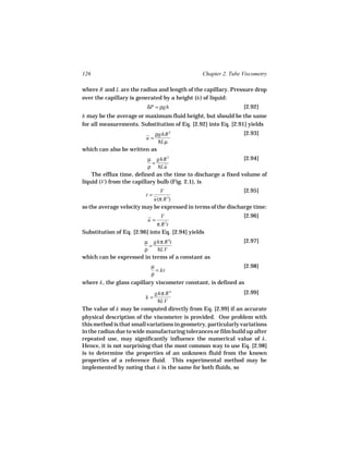 126                                             Chapter 2. Tube Viscometry

where R and L are the radius and length of the capillary. Pressure drop
over the capillary is generated by a height (h ) of liquid:
                          δP = ρgh                              [2.92]
h may be the average or maximum fluid height, but should be the same
for all measurements. Substitution of Eq. [2.92] into Eq. [2.91] yields
                           ρghR 2                               [2.93]
                         u=
                             8Lµ
which can also be written as
                           µ ghR 2                             [2.94]
                             =
                           ρ 8Lu
    The efflux time, defined as the time to discharge a fixed volume of
liquid (V ) from the capillary bulb (Fig. 2.1), is
                              V                                [2.95]
                         t=
                            u(π R )
                                 2

so the average velocity may be expressed in terms of the discharge time:
                                V                               [2.96]
                          u=
                              π R 2t
Substitution of Eq. [2.96] into Eq. [2.94] yields
                       µ ghπ R 4t                               [2.97]
                         =
                       ρ    8LV
which can be expressed in terms of a constant as
                           µ                                    [2.98]
                             = kt
                           ρ
where k , the glass capillary viscometer constant, is defined as
                             ghπ R 4                            [2.99]
                         k=
                              8LV
The value of k may be computed directly from Eq. [2.99] if an accurate
physical description of the viscometer is provided. One problem with
this method is that small variations in geometry, particularly variations
in the radius due to wide manufacturing tolerances or film build up after
repeated use, may significantly influence the numerical value of k .
Hence, it is not surprising that the most common way to use Eq. [2.98]
is to determine the properties of an unknown fluid from the known
properties of a reference fluid. This experimental method may be
implemented by noting that k is the same for both fluids, so
 
