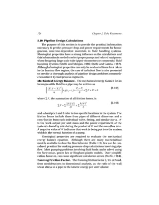 128                                                     Chapter 2. Tube Viscometry

2.10. Pipeline Design Calculations
    The purpose of this section is to provide the practical information
necessary to predict pressure drop and power requirements for homo-
geneous, non-time-dependent materials in fluid handling systems.
Rheological properties have a strong influence on the calculations and
this information is needed to select proper pumps and related equipment
when designing large scale tube (pipe) viscometers or commercial fluid
handling systems (Steffe and Morgan, 1986; Steffe and Garcia, 1987).
Although rheological properties can only be evaluated from data taken
in the laminar flow regime, the case of turbulent flow is also presented
to provide a thorough analysis of pipeline design problems commonly
encountered by food process engineers.
Mechanical Energy Balance. The mechanical energy balance for an
incompressible fluid in a pipe may be written as
        ( u 2 )2 − ( u 1)2                 P2 − P1                    [2.105]
                            + g(z2 − z1) +         +∑F +W = 0
                α                             ρ

where ∑ F , the summation of all friction losses, is
                            2f( u )2L    kf ( u )2                      [2.106]
                   ∑F = ∑             +∑
                               D             2

and subscripts 1 and 2 refer to two specific locations in the system. The
friction losses include those from pipes of different diameters and a
contribution from each individual valve, fitting, and similar parts. W
is the work output per unit mass and the power requirement of the
system is found by calculating the product of W and the mass flow rate.
A negative value of W indicates that work is being put into the system
which is the normal function of a pump.
    Rheological properties are required to evaluate the mechanical
energy balance equation. Although there are many mathematical
models available to describe flow behavior (Table 1.3), few can be con-
sidered practical for making pressure drop calculations involving pipe
flow. Most pumping problems involving fluid foods can be solved using
the Newtonian, power law or Bingham plastic models. Over simplifi-
cation, however, can cause significant calculation errors (Steffe, 1984).
Fanning Friction Factor. The Fanning friction factor ( f ) is defined,
from considerations in dimensional analysis, as the ratio of the wall
shear stress in a pipe to the kinetic energy per unit volume:
 