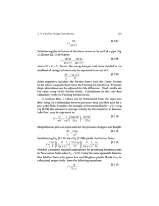 2.10 Pipeline Design Calculations                                     129

                                 2σw                            [2.107]
                           f=
                                ρ( u ) 2



Substituting the definition of the shear stress at the wall of a pipe (Eq.
[2.2]) into Eq. [2.107] gives
                       (δP)R     (δP)D                        [2.108]
                     f=       =
                      ρL( u )2 2ρL( u )2
where δP = P2 − P1. Hence, the energy loss per unit mass (needed in the
mechanical energy balance) may be expressed in terms of f :
                        δP f 2L( u )2                            [2.109]
                            =
                         ρ       D
Some engineers calculate the friction losses with the Darcy friction
factor which is equal to four times the Fanning friction factor. Pressure
drop calculations may be adjusted for this difference. Final results are
the same using either friction factor. Calculations in this text deal
exclusively with the Fanning friction factor.
   In laminar flow, f values can be determined from the equations
describing the relationship between pressure drop and flow rate for a
particular fluid. Consider, for example, a Newtonian fluid (σ = µγ). Using
                                                                 ˙
Eq. [2.28], the volumetric average velocity for this material, in laminar
tube flow, may be expressed as:
                    Q     1  π(δP)R 4  (δP)D 2                [2.110]
              u=        =             =
                   π R π R 2  8Lµ  32Lµ
                      2



Simplification gives an expression for the pressure drop per unit length:
                        δP 32uµ                                  [2.111]
                            =    2
                         L     D
Substituting Eq. [2.111] into Eq. [2.108] yields the friction factor:
            δP   D   32( u )µ   D  16                 [2.112]
       f =
           L              =               =
                2ρ( u )   D      2ρ( u )  NRe
                          2      2             2

which is a common equation appropriate for predicting friction factors
for Newtonian fluids when NRe < 2100. Using the same approach, laminar
flow friction factors for power law and Bingham plastic fluids may be
calculated, respectively, from the following equations:
                                 16                             [2.113]
                           f=
                                NRe, PL
 