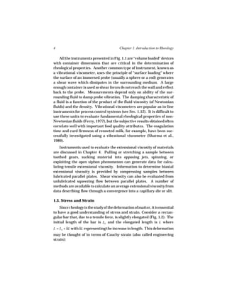 4                                         Chapter 1. Introduction to Rheology

    All the instruments presented in Fig. 1.1 are "volume loaded" devices
with container dimensions that are critical in the determination of
rheological properties. Another common type of instrument, known as
a vibrational viscometer, uses the principle of "surface loading" where
the surface of an immersed probe (usually a sphere or a rod) generates
a shear wave which dissipates in the surrounding medium. A large
enough container is used so shear forces do not reach the wall and reflect
back to the probe. Measurements depend only on ability of the sur-
rounding fluid to damp probe vibration. The damping characteristic of
a fluid is a function of the product of the fluid viscosity (of Newtonian
fluids) and the density. Vibrational viscometers are popular as in-line
instruments for process control systems (see Sec. 1.12). It is difficult to
use these units to evaluate fundamental rheological properties of non-
Newtonian fluids (Ferry, 1977), but the subjective results obtained often
correlate well with important food quality attributes. The coagulation
time and curd firmness of renneted milk, for example, have been suc-
cessfully investigated using a vibrational viscometer (Sharma et al.,
1989).
    Instruments used to evaluate the extensional viscosity of materials
are discussed in Chapter 4. Pulling or stretching a sample between
toothed gears, sucking material into opposing jets, spinning, or
exploiting the open siphon phenomenon can generate data for calcu-
lating tensile extensional viscosity. Information to determine biaxial
extensional viscosity is provided by compressing samples between
lubricated parallel plates. Shear viscosity can also be evaluated from
unlubricated squeezing flow between parallel plates. A number of
methods are available to calculate an average extensional viscosity from
data describing flow through a convergence into a capillary die or slit.

1.3. Stress and Strain
    Since rheology is the study of the deformation of matter, it is essential
to have a good understanding of stress and strain. Consider a rectan-
gular bar that, due to a tensile force, is slightly elongated (Fig. 1.2). The
initial length of the bar is Lo and the elongated length is L where
L = Lo + δL with δL representing the increase in length. This deformation
may be thought of in terms of Cauchy strain (also called engineering
strain):
 