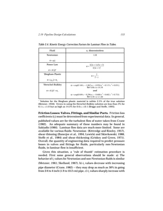 2.10 Pipeline Design Calculations                                                               133


Table 2.4. Kinetic Energy Correction Factors for Laminar Flow in Tubes

             Fluid                                α, dimensionless

          Newtonian                                        1.0

             σ = µγ
                  ˙

          Power Law                                    2(2n + 1)(5n + 3)
                                                  α=
                                                          3(3n + 1)2
           σ = K(γ)n
                 ˙
    +
        Bingham Plastic                                        2
                                                         α=
                                                              2−c
          σ = µpl γ + σo
                  ˙

    +
     Herschel-Bulkley          α = exp(0.168 c − 1.062 n c − 0.954 n .5 − 0.115 c .5 + 0.831)
                                                  for 0.06 ≤ n ≤ 0.38
         σ = K(γ)n + σo
               ˙                                         and
                               α = exp(0.849 c − 0.296 n c − 0.600 n .5 − 0.602 c .5 + 0.733)
                                                  for 0.38 < n ≤ 1.60
+
  Solution for the Bingham plastic material is within 2.5% of the true solution
(Metzner, 1956). Errors in using the Herschel-Bulkley solution are less than 3% for
0.1 ≤ c ≤ 1.0 but as high as 14.2% for 0.0 ≤ c ≤ 0.1 (Briggs and Steffe, 1995).


Friction Losses: Valves, Fittings, and Similar Parts. Friction loss
coefficients (kf ) must be determined from experimental data. In general,
published values are for the turbulent flow of water taken from Crane
(1982). An adequate summary of these numbers may be found in
Sakiadis (1984). Laminar flow data are much more limited. Some are
available for various fluids: Newtonian (Kittredge and Rowley, 1957),
shear-thinning (Banerjee et al., 1994; Lewicki and Skierkowski, 1988;
Steffe et al., 1984) and shear-thickening (Griskey and Green, 1971).
Overall, the quantity of engineering data required to predict pressure
losses in valves and fittings for fluids, particularly non-Newtonian
fluids, in laminar flow is insufficient.
   Given this situation, a "rule of thumb" estimation procedure is
needed. First some general observations should be made: a) The
behavior of kf values for Newtonian and non-Newtonian fluids is similar
(Metzner, 1961; Skelland, 1967), b) kf values decrease with increasing
pipe diameter (Crane, 1982) -- they may drop as much as 30% in going
from 3/4 to 4 inch (1.9 to 10.2 cm) pipe, c) kf values sharply increase with
 