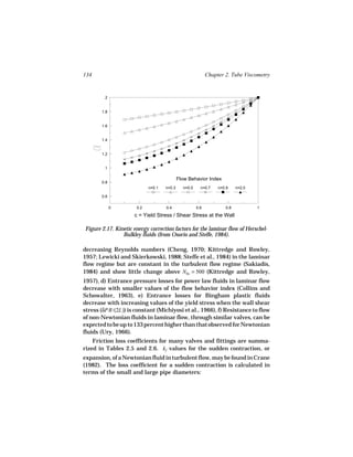 134                                                         Chapter 2. Tube Viscometry


         2


       1.8


       1.6


       1.4


       1.2


         1

                                            Flow Behavior Index
       0.8
                            n=0.1   n=0.3     n=0.5     n=0.7    n=0.9    n=2.0

       0.6

             0        0.2           0.4               0.6           0.8           1

                     c = Yield Stress / Shear Stress at the Wall

Figure 2.17. Kinetic energy correction factors for the laminar flow of Herschel-
                Bulkley fluids (from Osorio and Steffe, 1984).

decreasing Reynolds numbers (Cheng, 1970; Kittredge and Rowley,
1957; Lewicki and Skierkowski, 1988; Steffe et al., 1984) in the laminar
flow regime but are constant in the turbulent flow regime (Sakiadis,
1984) and show little change above NRe = 500 (Kittredge and Rowley,
1957), d) Entrance pressure losses for power law fluids in laminar flow
decrease with smaller values of the flow behavior index (Collins and
Schowalter, 1963), e) Entrance losses for Bingham plastic fluids
decrease with increasing values of the yield stress when the wall shear
stress (δPR/(2L)) is constant (Michiyosi et al., 1966), f) Resistance to flow
of non-Newtonian fluids in laminar flow, through similar valves, can be
expected to be up to 133 percent higher than that observed for Newtonian
fluids (Ury, 1966).
    Friction loss coefficients for many valves and fittings are summa-
rized in Tables 2.5 and 2.6. kf values for the sudden contraction, or
expansion, of a Newtonian fluid in turbulent flow, may be found in Crane
(1982). The loss coefficient for a sudden contraction is calculated in
terms of the small and large pipe diameters:
 