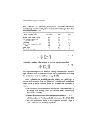 2.10 Pipeline Design Calculations                                              135


Table 2.5. Friction Loss Coefficients (kf Values) for the Laminar Flow of Newtonian
Fluids through Valves and Fittings (from Sakiadis (1984) with Original Data from
Kittredge and Rowley, 1957)

Type of Fitting or Valve                    NRe =1000    500             100

90-deg. elbow, short radius                    0.9       1.0             7.5
Tee, standard, along run                       0.4       0.5             2.5
    Branch to line                             1.5       1.8             4.9
Gate valve                                     1.2       1.7             9.9
Globe valve, composition disk                  11        12              20
    Plug                                       12        14              19
Angle valve                                     8        8.5             11
Check valve, swing                              4        4.5             17




                                        D  2                        [2.115]
                           kf = .5 1 −  small  
                                        Dlarge  

Losses for a sudden enlargement, or an exit, are determined as
                                      D  2
                                                     2                  [2.116]
                           kf =  1 −  small  
                                      Dlarge  

The largest velocity which is the mean velocity in the smallest diameter
pipe, should be used for both contractions and expansions in calculating
the friction loss term (kf u 2/2) found in Eq. [2.106].

   After evaluating the available data for friction loss coefficients in
laminar and turbulent flow, the following "rule-of-thumb" guidelines,
conservative for shear-thinning fluids, are proposed for estimating kf
values:
   1. For Newtonian fluids in laminar or turbulent flow use the data of
       Kittredge and Rowley (1957) or Sakiadis (1984), respectively
       (Tables 2.5 and 2.6).
   2. For non-Newtonian fluids above a Reynolds number (NRe, PL or NRe, B )
       of 500, use data for Newtonian fluids in turbulent flow (Table 2.6).
   3. For non-Newtonian fluids in the Reynolds number range of
      20 ≤ N ≤ 500 use the following equation:
 