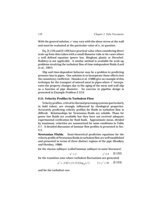 138                                                   Chapter 2. Tube Viscometry

With the general solution, n′ may vary with the shear stress at the wall
and must be evaluated at the particular value of σw in question.

    Eq. [2.119] and [2.120] have practical value when considering direct
scale-up from data taken with a small diameter tube or for cases where
a well defined equation (power law, Bingham plastic or Herschel-
Bulkley) is not applicable. A similar method is available for scale-up
problems involving the turbulent flow of time-independent fluids (Lord
et al., 1967).
    Slip and time-dependent behavior may be a problem in predicting
pressure loss in pipes. One solution is to incorporate these effects into
the consistency coefficient. Houska et al. (1988) give an example of this
technique for the transport of minced meat in pipes where K′ incorpo-
rates the property changes due to the aging of the meat and wall slip
as a function of pipe diameter. An exercise in pipeline design is
presented in Example Problem 2.12.6.

2.11. Velocity Profiles In Turbulent Flow
    Velocity profiles, critical in thermal processing systems (particularly
in hold tubes), are strongly influenced by rheological properties.
Accurately predicting velocity profiles for fluids in turbulent flow is
difficult. Relationships for Newtonian fluids are reliable. Those for
power law fluids are available but they have not received adequate
experimental verification for fluid foods. Approximate mean, divided
by maximum, velocities are summarized for some conditions in Table
2.7. A detailed discussion of laminar flow profiles is presented in Sec.
2.3.
Newtonian Fluids. Semi-theoretical prediction equations for the
velocity profile of Newtonian fluids in turbulent flow are well established
and presented in terms of three distinct regions of the pipe (Brodkey
and Hershey, 1988):
for the viscous sublayer (called laminar sublayer in some literature)
                              u+ = y+                        y+ ≤ 5    [2.122]
for the transition zone where turbulent fluctuations are generated
                 u + = −3.05 + (11.513) log10( y +)     5 < y + < 30   [2.123]

and for the turbulent core
 