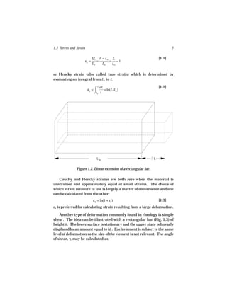 1.3 Stress and Strain                                                           5

                           δL L − Lo L                                  [1.1]
                    εc =      =     = −1
                           Lo   Lo   Lo

or Hencky strain (also called true strain) which is determined by
evaluating an integral from Lo to L :

                                                                        [1.2]
                        εh = ⌠
                               L dL
                                    = ln(L/Lo )
                             ⌡Lo L




                              L0                                    L


               Figure 1.2. Linear extension of a rectangular bar.

   Cauchy and Hencky strains are both zero when the material is
unstrained and approximately equal at small strains. The choice of
which strain measure to use is largely a matter of convenience and one
can be calculated from the other:
                            εh = ln(1 + εc )                            [1.3]
εh is preferred for calculating strain resulting from a large deformation.

    Another type of deformation commonly found in rheology is simple
shear. The idea can be illustrated with a rectangular bar (Fig. 1.3) of
height h . The lower surface is stationary and the upper plate is linearly
displaced by an amount equal to δL . Each element is subject to the same
level of deformation so the size of the element is not relevant. The angle
of shear, γ, may be calculated as
 