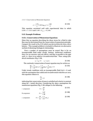 2.12.1 Conservation of Momentum Equations                             141

                       2.78                     3.80            [2.133]
                u+ =        2.303 log10( y +) +
                        n                        n
This equation correlated well with experimental data in which
0.698 < n < 0.813 and 5, 480 < NRe, PL < 42, 800.

2.12. Example Problems

2.12.1. Conservation of Momentum Equations
Show that an equation describing the shear stress for a fluid in tube
flow may be determined from the conservation of momentum principle.
Compare the result to Eq. [2.2] which was derived directly from a force
balance. This example problem is included to illustrate an alternative
method of obtaining rheological relationships.
    First a number of assumptions must be stated: flow is for an
incompressible fluid under steady, laminar, isothermal conditions;
there are no entrance and exit effects; and flow is parallel to the pipe
wall, i.e., there is no radial or circumferential flow. Then, using cylin-
drical coordinates (Fig. 2.18),
                    ur = uθ = 0      uz = uz (r)                [2.134]
  The continuity (conservation of mass) equation may be written as
            ∂ρ 1 ∂            1∂         ∂                      [2.135]
              +     (ρrur ) +     (ρu ) + (ρuz ) = 0
            ∂t r ∂r           r ∂θ θ ∂z
Under steady conditions with an incompressible fluid (∂ρ/∂t = 0) and,
with the assumption that radial and circumferential velocities are zero,
this equation reduces to
                           duz                                    [2.136]
                               =0
                           dz
indicating that conservation of mass is satisfied and velocity is constant
along the z (axial) direction. Considering the above assumptions the
momentum equations (Fig. 2.18) collapse to the following:
                                    ∂P                          [2.137]
r component:                  0=−
                                    ∂r
                                   1 ∂P                         [2.138]
θ component:                 0=−
                                   r ∂θ
                             ∂P 1 ∂                             [2.139]
z component:           0=−     +     (rσrz )
                             ∂z r ∂r
 