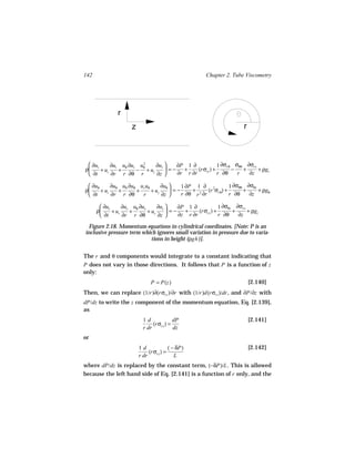 142                                                   Chapter 2. Tube Viscometry




               r
                     z                                                 r



  ∂u    ∂u u ∂u u 2      ∂u      ∂P 1 ∂            1 ∂σrθ σθθ ∂σrz
ρ r + ur r + θ r − θ + uz r  = −   +     (rσrr ) +       −   +     + ρgr
  ∂t    ∂r r ∂θ r        ∂z      ∂r r ∂r           r ∂θ    r   ∂z

  ∂uθ      ∂uθ uθ ∂uθ ur uθ      ∂uθ     1 ∂P 1 ∂ 2        1 ∂σθθ ∂σθz
ρ     + ur    +      +      + uz      =−     + 2 (r σrθ) +       +     + ρgθ
  ∂t       ∂r r ∂θ     r         ∂z      r ∂θ r ∂r         r ∂θ    ∂z

        ∂uz      ∂uz uθ ∂uz      ∂uz     ∂P 1 ∂            1 ∂σθz ∂σzz
      ρ     + ur    +       + uz      =−   +     (rσrz ) +       +     + ρgz
        ∂t       ∂r r ∂θ         ∂z      ∂z r ∂r           r ∂θ    ∂z

 Figure 2.18. Momentum equations in cylindrical coordinates. [Note: P is an
inclusive pressure term which ignores small variation in pressure due to varia-
                           tions in height (ρgh )].


The r and θ components would integrate to a constant indicating that
P does not vary in those directions. It follows that P is a function of z
only:
                              P = P(z)                                     [2.140]
Then, we can replace (1/r)∂(rσrz )/∂r with (1/r)d(rσrz )/dr , and ∂P/∂z with
dP/dz to write the z component of the momentum equation, Eq. [2.139],
as
                           1d             dP                               [2.141]
                                (rσrz ) =
                           r dr           dz
or
                         1d             ( − δP)                            [2.142]
                              (rσrz ) =
                         r dr              L
where dP/dz is replaced by the constant term, (−δP)/L . This is allowed
because the left hand side of Eq. [2.141] is a function of r only, and the
 