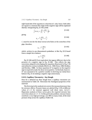 2.12.2 Capillary Viscometry - Soy Dough                                143

right hand side of the equation is a function of z only; hence, both sides
are equal to a constant (the origin of the negative sign will be explained
shortly). Integrating Eq. [2.142] yields
                   ⌠ d(rσ ) = ⌠ ( − δP) r  dr
                                          
                                                                 [2.143]
                   ⌡     rz
                              ⌡ L         
giving
                               ( − δP)    C1                     [2.144]
                       σrz =           r+
                                  2L      r
C1 must be zero for the shear stress to be finite at the centerline of the
pipe, therefore,
                                  ( − δP)r                       [2.145]
                          σrz =
                                     2L
which, written in one dimensional symbolism, is like Eq. [2.2] found
from a simple force balance:
                                ( − δP)r                         [2.146]
                          σ=
                                   2L
   Eq. [2.146] and [2.2] are equivalent, but appear different, due to the
presence of a negative sign in Eq. [2.146]. This reflects the sign
convention adopted in developing the equations illustrated in Fig. 2.18
and utilized in various textbooks (Bird et al., 1960; Denn, 1980; Brodkey
and Hershey, 1988). In those equations δP is negative so the negative
sign is required to make the shear stress positive. In this book, however,
δP was assumed to be a positive number in deriving our initial force
balance (Eq. [2.1]) making a negative sign unnecessary.

2.12.2. Capillary Viscometry - Soy Dough
Data for a defatted soy flour dough from a capillary viscometer are
summarized in Table 2.8. Determine the rheological properties of the
material.
    The first step in the analysis is to correct the measured pressure loss
for entrance effects. Pressure losses are plotted (Fig. 2.19) at different
values of L/D for constant apparent wall shear rates, 4Q/(π R 3).
Regression analysis of these curves gives the required entrance loss
correction values at L/D = 0. In this particular problem, entrance losses
constitute a very high percentage, over 80% in many trials, of the total
pressure drop across the capillary (Table 2.8).
 