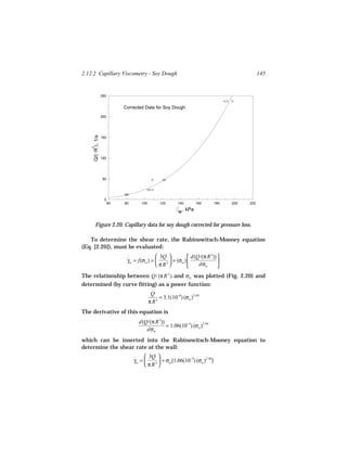 2.12.2 Capillary Viscometry - Soy Dough                                                            145


                     250


                                Corrected Data for Soy Dough
                     200
     Q/( R ) , 1/s




                     150
    3




                     100




                      50




                       0
                           60   80       100        120       140       160      180   200   220

                                                              w , kPa

        Figure 2.20. Capillary data for soy dough corrected for pressure loss.

   To determine the shear rate, the Rabinowitsch-Mooney equation
(Eq. [2.20]), must be evaluated:
                                                3Q             d(Q/(π R )) 
                                                                          3
                                 γw = f(σw ) = 
                                 ˙                     + (σw )              
                                                π R3              dσw      
The relationship between Q/ (π R 3 ) and σw was plotted (Fig. 2.20) and
determined (by curve fitting) as a power function:
                                                Q
                                                    = 3.1(10−6) (σw )3.44
                                               π R3
The derivative of this equation is
                                       d(Q/(π R 3))
                                                    = 1.06(10−5) (σw )2.44
                                          dσw
which can be inserted into the Rabinowitsch-Mooney equation to
determine the shear rate at the wall:
                                           3Q 
                                     γw = 
                                     ˙            + σw [1.06(10−5) (σw )2.44]
                                           π R3 
 
