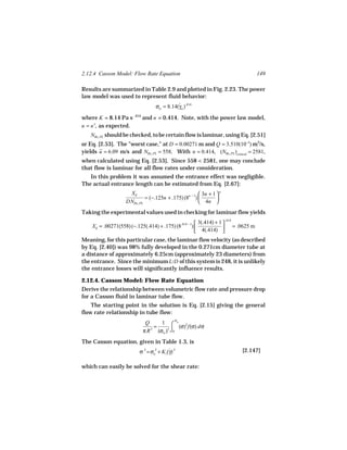2.12.4 Casson Model: Flow Rate Equation                                                    149

Results are summarized in Table 2.9 and plotted in Fig. 2.23. The power
law model was used to represent fluid behavior:
                                   σw = 8.14(γw ).414
                                             ˙

where K = 8.14 Pa s .414 and n = 0.414. Note, with the power law model,
n = n′, as expected.
    NRe, PL should be checked, to be certain flow is laminar, using Eq. [2.51]
or Eq. [2.53]. The "worst case," at D = 0.00271 m and Q = 3.510(10−5) m3/s,
yields u = 6.09 m/s and NRe, PL = 558. With n = 0.414, (NRe, PL )critical = 2581,
when calculated using Eq. [2.53]. Since 558 < 2581, one may conclude
that flow is laminar for all flow rates under consideration.
   In this problem it was assumed the entrance effect was negligible.
The actual entrance length can be estimated from Eq. [2.67]:
                     XE                                  3n + 1  n
                             = (−.125n + .175) (8n − 1)         
                    DNRe, PL                             4n 
Taking the experimental values used in checking for laminar flow yields
                                                        3(.414) + 1    .414
    XE = .00271(558) (−.125(.414) + .175) (8.414 − 1) 
                                                       4(.414)               = .0625 m
                                                                   
Meaning, for this particular case, the laminar flow velocity (as described
by Eq. [2.40]) was 98% fully developed in the 0.271cm diameter tube at
a distance of approximately 6.25cm (approximately 23 diameters) from
the entrance. Since the minimum L/D of this system is 248, it is unlikely
the entrance losses will significantly influence results.

2.12.4. Casson Model: Flow Rate Equation
Derive the relationship between volumetric flow rate and pressure drop
for a Casson fluid in laminar tube flow.
    The starting point in the solution is Eq. [2.15] giving the general
flow rate relationship in tube flow:
                                             σ
                             Q     1 ⌠ w 2
                                 =        (σ) f(σ) dσ
                            π R (σw )3 ⌡0
                               3


The Casson equation, given in Table 1.3, is
                           σ .5 = σo + K1(γ).5
                                   .5     ˙                                        [2.147]

which can easily be solved for the shear rate:
 