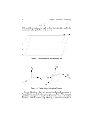 6                                              Chapter 1. Introduction to Rheology

                               δL                              [1.4]
                          tan(γ) =
                                h
With small deformations, the angle of shear (in radians) is equal to the
shear strain (also symbolized by γ), tan γ = γ.


                                                                           L




h




             Figure 1.3. Shear deformation of a rectangular bar.




                                                          22
             x
                 2



                                                                           21

                                          23                                    11
                           x
                               1

x3
                                     33

             Figure 1.4. Typical stresses on a material element.

   Stress, defined as a force per unit area and usually expressed in
Pascal (N/m2), may be tensile, compressive, or shear. Nine separate
quantities are required to completely describe the state of stress in a
material. A small element (Fig. 1.4) may be considered in terms of
 