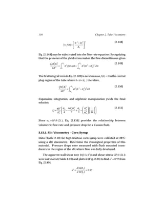 150                                                    Chapter 2. Tube Viscometry


                                    σ − σo 
                                      .5  .5     2                     [2.148]
                        γ = f(σ) = 
                        ˙                    
                                    K1 

Eq. [2.148] may be substituted into the flow rate equation: Recognizing
that the presence of the yield stress makes the flow discontinuous gives

            Qσw K1 ⌠ σo 2
              3 2                    σw                                [2.149]
                  =    σ f(σ) dσ + ⌠ σ 2(σ .5 − σo ) 2dσ
                                                 .5

             πR 3 ⌡0               ⌡σ0


The first integral term in Eq. [2.149] is zero because f(σ) = 0 in the central
plug region of the tube where 0 < σ < σo ; therefore,

                   Qσ3 K1 ⌠ σw 2 .5
                        2                                              [2.150]
                          =   σ (σ − σo ) 2dσ
                     w                .5

                    πR 3 ⌡σ0

Expansion, integration, and algebraic manipulation yields the final
solution:

                  πR 3  σw 4σo σw σo  σo   1                     [2.151]
                              .5 .5       4

             Q=         −          + −  4   
                  K1  4
                    2         7      3  σw   84  


Since σw = δPR/(2L), Eq. [2.151] provides the relationship between
volumetric flow rate and pressure drop for a Casson fluid.

2.12.5. Slit Viscometry - Corn Syrup
Data (Table 2.10) for high fructose corn syrup were collected at 28°C
using a slit viscometer. Determine the rheological properties of this
material. Pressure drops were measured with flush mounted trans-
ducers in the region of the slit where flow was fully developed.

      The apparent wall shear rate (6Q/(wh 2)) and shear stress (δPh/(2L))
were calculated (Table 2.10) and plotted (Fig. 2.24) to find n′ = 0.97 from
Eq. [2.89]:
                                       d ln(σw )
                                n′ =        ˙ = 0.97
                                       d ln(γw )
 