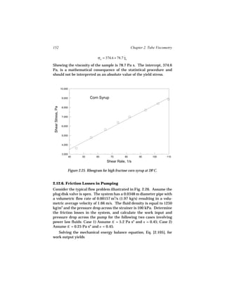 152                                                                 Chapter 2. Tube Viscometry

                                             σw = 374.6 + 78.7 γw
                                                               ˙

Showing the viscosity of the sample is 78.7 Pa s. The intercept, 374.6
Pa, is a mathematical consequence of the statistical procedure and
should not be interpreted as an absolute value of the yield stress.


                    10,000


                     9,000             Corn Syrup
 Shear Stress, Pa




                     8,000


                     7,000


                     6,000


                     5,000


                     4,000


                     3,000
                             40   50        60       70        80        90      100      110
                                                   Shear Rate, 1/s

                         Figure 2.25. Rheogram for high fructose corn syrup at 28°C.


2.12.6. Friction Losses in Pumping
Consider the typical flow problem illustrated in Fig. 2.26. Assume the
plug disk valve is open. The system has a 0.0348 m diameter pipe with
a volumetric flow rate of 0.00157 m3/s (1.97 kg/s) resulting in a volu-
metric average velocity of 1.66 m/s. The fluid density is equal to 1250
kg/m3 and the pressure drop across the strainer is 100 kPa. Determine
the friction losses in the system, and calculate the work input and
pressure drop across the pump for the following two cases involving
power law fluids: Case 1) Assume K = 5.2 Pa sn and n = 0.45; Case 2)
Assume K = 0.25 Pa sn and n = 0.45.
   Solving the mechanical energy balance equation, Eq. [2.105], for
work output yields
 