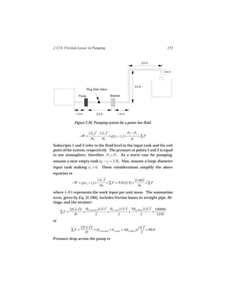 2.12.6 Friction Losses in Pumping                                                            153



                                                                             3.0 m


                                                                                           0.5 m




                                                                     3.0 m
                          Plug Disk Valve

                   Pump                       Strainer




                 1.0 m            2.0 m               1.0 m


               Figure 2.26. Pumping system for a power law fluid.

                           ( u 2 )2 ( u 1 )2                P2 − P1
                    −W =           −         + g(z2 − z1) +         +∑F
                             α2       α1                       ρ
Subscripts 1 and 2 refer to the fluid level in the input tank and the exit
point of the system, respectively. The pressure at points 1 and 2 is equal
to one atmosphere, therefore, P2 = P1. As a worst case for pumping,
assume a near empty tank (z2 − z1 = 2.5). Also, assume a large diameter
input tank making u 1 = 0. These considerations simplify the above
equation to
                                   ( u 2 )2                     (1.66)2
              −W = g(z2 − z1) +             + ∑ F = 9.81(2.5) +         +∑F
                                     α2                           α2
where (−W ) represents the work input per unit mass. The summation
term, given by Eq. [2.106], includes friction losses in straight pipe, fit-
tings, and the strainer:
            2f( u )2L (kf, entrance ) ( u ) (kf, valve ) ( u ) 3(kf, elbow ) ( u ) 100000
                                           2                  2                   2
     ∑F =            +                       +                  +                   +
               D                2                    2                  2             1250
or
                    2f( u )2L                                              ( u )2
             ∑F =             + (kf, entrance + kf, valve + 3(kf, elbow ))        + 80.0
                       D                                                     2
Pressure drop across the pump is
 