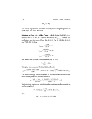154                                                             Chapter 2. Tube Viscometry

                                    (δP)p = (−W)ρ


The power requirement would be found by calculating the product of
work input and mass flow rate.


Solution to Case 1: K = 5.2 Pa sn and n = 0.45. Using Eq. [2.52], NRe, PL
is calculated to be 323.9, a laminar flow value of NRe, PL . Friction loss
coefficients are determined from Eq. [2.115], Eq. [2.117], Eq. [2.118],
and Table 2.6 yielding:
                                               (.5)500
                              kf, entrance =           = 0.77
                                                323.9

                                            (9) (500)
                             kf, valve =              = 13.89
                                             323.9

                                            (.45) (500)
                              kf, elbow =               = .69
                                               323.9
and the friction factor is calculated from Eq. [2.113]:
                                         16
                                   f=         = .0494
                                        323.9
Using the above values, the total friction loss is
        2(.0494) (1.66)2 (10.5)                           (1.66)2
 ∑F =                           + (0.77 + 13.89 + 3(.69))         + 80.0 = 185.2 J/kg
                .0348                                        2
The kinetic energy correction factor is found from the laminar flow
equation for power law fluids (Table 2.4):
                   2(2n + 1) (5n + 3) 2(2(.45) + 1) (5(.45) + 3)
              α=                     =                           = 1.2
                      3(3n + 1)2            3(3(.45) + 1)2
With this information, the calculations for work input and pressure drop
can be completed:
                                        (1.66)2
                   −W = 9.81(2.5) +             + 185.2 = 212.0 J/kg
                                          1.2
and
                         (δP)p = (212.0) (1250) = 265 kPa
 