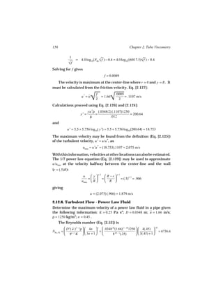 156                                                         Chapter 2. Tube Viscometry

                1
                    = 4.0 log10(NRe √ f ) − 0.4 = 4.0 log10((6017.5)√ f ) − 0.4
                                                                   
            
            √f
Solving for f gives
                                         f = 0.0089
  The velocity is maximum at the center-line where r = 0 and y = R . It
must be calculated from the friction velocity, Eq. [2.127]:


                                 
                                 √           
                                             √
                                     f           .0089
                        u* = u         = 1.66          = .1107 m/s
                                     2             2
Calculations proceed using Eq. [2.126] and [2.124]:
                              yu *ρ (.0348/2) (.1107)1250
                       y+ =        =                      = 200.64
                               µ            .012
and
           u + = 5.5 + 5.756 log10( y +) = 5.5 + 5.756 log10(200.64) = 18.753
The maximum velocity may be found from the definition (Eq. [2.125])
of the turbulent velocity, u + = u/u *, as
                         umax = u +u * = (18.753).1107 = 2.075 m/s
With this information, velocities at other locations can also be estimated.
The 1/7 power law equation (Eq. [2.129]) may be used to approximate
u/umax at the velocity halfway between the center-line and the wall
(r = (.5)R ):
                         u    y  1/ 7  R − r  1/ 7
                            =  =              = (.5)1/ 7 = .906
                        umax  R        R 
giving
                               u = (2.075) (.906) = 1.879 m/s

2.12.8. Turbulent Flow - Power Law Fluid
Determine the maximum velocity of a power law fluid in a pipe given
the following information: K = 0.25 Pa sn; D = 0.0348 m; u = 1.66 m/s;
ρ = 1250 kg/m3; n = 0.45 .
      The Reynolds number (Eq. [2.52]) is
           D n ( u )2 − n ρ   4n  n  .0348.45(1.66)2 − .451250   4(.45)  .45
NRe, PL =                         =                                          = 6736.6
           8n − 1K   3n + 1                8.45 − 1(.25)         3(.45) + 1 
 
