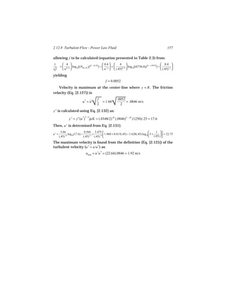 2.12.8 Turbulent Flow - Power Law Fluid                                                                        157

allowing f to be calculated (equation presented in Table 2.3) from:
1         4                                        0.4   4                                          0.4 
       =  0.75  log10[(NRe, PL )f (1 − (n /2))] −  1.2  =         log10[(6736.6)f (1 − (.45/2))] −           

√f       n                                         n   (.45)0.75                                    (.45)1.2 

yielding
                                                   f = 0.0052
    Velocity is maximum at the center-line where y = R . The friction
velocity (Eq. [2.127]) is


                                      
                                      √                  
                                                         √
                                           f                  .0052
                             u* = u          = 1.66                 = .0846 m/s
                                           2                    2
 +
y is calculated using Eq. [2.132] as:
                               2−n
                y + = y n (u *)      ρ/K = (.0348/2).45 (.0846)2 − .45 (1250)/.25 = 17.6
Then, u + is determined from Eq. [2.131]:
        5.66                   0.566 3.475                                                   1 
u+ =            log10(17.6) −         +          1.960 + 0.815(.45) − 1.628(.45) log10 3 + (.45)   = 22.75
       (.45).75               (.45)1.2 (.45).75                                                  

The maximum velocity is found from the definition (Eq. [2.125]) of the
turbulent velocity (u + = u/u *) as
                                  umax = u +u * = (22.64).0846 = 1.92 m/s
 