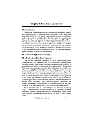 Chapter 3. Rotational Viscometry


3.1. Introduction
    Traditional rotational viscometers include cone and plate, parallel
plate, and concentric cylinder units operated under steady shear con-
ditions Fig. 1.1). They may also be capable of operating in an oscillatory
mode which will be considered in the discussion of viscoelasticity,
Chapter 5. Cone and plate systems are sometimes capable of deter-
mining normal stress differences. Concentric cylinder systems have
been used in research to evaluate these differences (Padden and DeWitt,
1954); however, commercial instruments of this type are not available.
Mixer viscometry, a "less traditional" method in rotational viscometry,
is also presented because it has excellent utility in solving many rheo-
logical problems found in the food industry.

3.2. Concentric Cylinder Viscometry

3.2.1. Derivation of the Basic Equation
    The concentric cylinder viscometer is a very common instrument
that will operate in a moderate shear rate range making it a good choice
for collecting data used in many engineering calculations. A number of
assumptions are made in developing the mathematical relationships
describing instrument performance: flow is laminar and steady, end
effects are negligible, test fluid is incompressible, properties are not a
function of pressure, temperature is constant, there is no slip at the
walls of the instrument, and radial and axial velocity components are
zero. The derivation presented here is based on a physical setup known
as the Searle system where the bob rotates and the cup is stationary:
It is also applicable to a Couette-type system in which the cup rotates
and the bob is stationary. Most concentric cylinder viscometers are
Searle-type systems. Unfortunately, it is not uncommon for the word
"Couette" to be used in referring to any concentric cylinder system.
    When the bob rotates at a constant speed and the cup is stationary
(Fig. 3.1), the instrument measures the torque (M ) required to maintain
a constant angular velocity of the bob (Ω). The opposing torque comes
from the shear stress exerted on the bob by the fluid. A force balance
yields
                    M = 2πrhrσ = 2πhr 2σ                        [3.1]
 