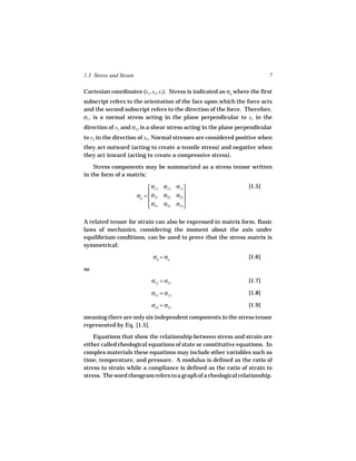 1.3 Stress and Strain                                                       7

Cartesian coordinates (x1, x2, x3). Stress is indicated as σij where the first
subscript refers to the orientation of the face upon which the force acts
and the second subscript refers to the direction of the force. Therefore,
σ11 is a normal stress acting in the plane perpendicular to x1 in the
direction of x1 and σ23 is a shear stress acting in the plane perpendicular
to x2 in the direction of x3. Normal stresses are considered positive when
they act outward (acting to create a tensile stress) and negative when
they act inward (acting to create a compressive stress).

    Stress components may be summarized as a stress tensor written
in the form of a matrix:

                               σ11 σ12    σ13                     [1.5]
                        σij =  σ21 σ22
                                          σ23
                                              
                                             
                               σ31 σ32    σ33


A related tensor for strain can also be expressed in matrix form. Basic
laws of mechanics, considering the moment about the axis under
equilibrium conditions, can be used to prove that the stress matrix is
symmetrical:

                               σij = σji                            [1.6]

so

                              σ12 = σ21                             [1.7]

                              σ31 = σ13                             [1.8]

                              σ32 = σ23                             [1.9]

meaning there are only six independent components in the stress tensor
represented by Eq. [1.5].
    Equations that show the relationship between stress and strain are
either called rheological equations of state or constitutive equations. In
complex materials these equations may include other variables such as
time, temperature, and pressure. A modulus is defined as the ratio of
stress to strain while a compliance is defined as the ratio of strain to
stress. The word rheogram refers to a graph of a rheological relationship.
 