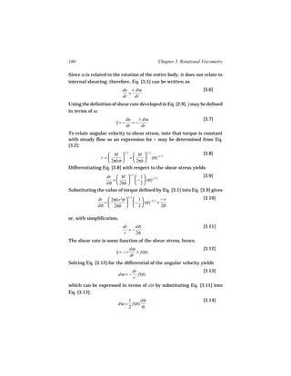 160                                           Chapter 3. Rotational Viscometry

Since ω is related to the rotation of the entire body, it does not relate to
internal shearing; therefore, Eq. [3.5] can be written as
                            du r dω                                 [3.6]
                               =
                            dr   dr
Using the definition of shear rate developed in Eq. [2.9], γ may be defined
                                                           ˙
in terms of ω:
                          du  r dω                                  [3.7]
                       γ=− =−
                       ˙
                          dr   dr
To relate angular velocity to shear stress, note that torque is constant
with steady flow so an expression for r may be determined from Eq.
[3.2]:
                   M  1/ 2  M  1/ 2 −1/ 2                   [3.8]
               r =        =        (σ)
                   2πhσ       2πh 
Differentiating Eq. [3.8] with respect to the shear stress yields
                  dr  M  1/ 2  1                                [3.9]
                    =       −  (σ)−3/ 2
                  dσ  2πh   2 
Substituting the value of torque defined by Eq. [3.1] into Eq. [3.9] gives
              dr  2πhr 2σ   1             −r                    [3.10]
                            1/ 2
                =           −  (σ)−3/ 2 =
              dσ  2πh   2                 2σ

or, with simplification,
                             dr    dσ                               [3.11]
                                =−
                             r     2σ
The shear rate is some function of the shear stress, hence,
                            dω                                      [3.12]
                       γ=−r
                       ˙       = f(σ)
                            dr
Solving Eq. [3.12] for the differential of the angular velocity yields
                                    dr                              [3.13]
                           dω = −      f(σ)
                                    r
which can be expressed in terms of dσ by substituting Eq. [3.11] into
Eq. [3.13]:
                            1     dσ                                [3.14]
                        dω = f(σ)
                            2     σ
 
