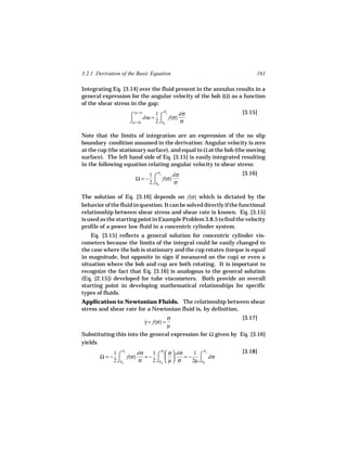 3.2.1 Derivation of the Basic Equation                                    161

Integrating Eq. [3.14] over the fluid present in the annulus results in a
general expression for the angular velocity of the bob (Ω) as a function
of the shear stress in the gap:
                       ω=0              σ                           [3.15]
                     ⌠      dω = ⌠ f(σ)
                                1 c     dσ
                     ⌡ω = Ω     2 ⌡σb   σ

Note that the limits of integration are an expression of the no slip
boundary condition assumed in the derivation: Angular velocity is zero
at the cup (the stationary surface), and equal to Ω at the bob (the moving
surface). The left hand side of Eq. [3.15] is easily integrated resulting
in the following equation relating angular velocity to shear stress:
                                σ                                   [3.16]
                       Ω = − ⌠ f(σ)
                            1 c     dσ
                            2 ⌡σb   σ

The solution of Eq. [3.16] depends on f(σ) which is dictated by the
behavior of the fluid in question. It can be solved directly if the functional
relationship between shear stress and shear rate is known. Eq. [3.15]
is used as the starting point in Example Problem 3.8.5 to find the velocity
profile of a power law fluid in a concentric cylinder system.
    Eq. [3.15] reflects a general solution for concentric cylinder vis-
cometers because the limits of the integral could be easily changed to
the case where the bob is stationary and the cup rotates (torque is equal
in magnitude, but opposite in sign if measured on the cup) or even a
situation where the bob and cup are both rotating. It is important to
recognize the fact that Eq. [3.16] is analogous to the general solution
(Eq. [2.15]) developed for tube viscometers. Both provide an overall
starting point in developing mathematical relationships for specific
types of fluids.
Application to Newtonian Fluids. The relationship between shear
stress and shear rate for a Newtonian fluid is, by definition,
                                     σ                              [3.17]
                          γ = f(σ) =
                          ˙
                                     µ
Substituting this into the general expression for Ω given by Eq. [3.16]
yields
                 σ                  σ              σ                [3.18]
                         1 c σ  dσ
       Ω = − ⌠ f(σ)    =− ⌠          = − ⌠ dσ
            1 c     dσ                     1     c


            2 ⌡σb   σ    2 ⌡σb  µ  σ    2µ ⌡σb
 