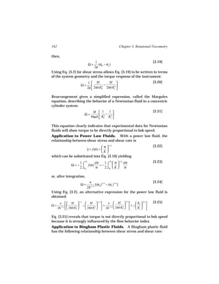 162                                                Chapter 3. Rotational Viscometry

then,
                            1                                   [3.19]
                             Ω=
                              (σb − σc )
                           2µ
Using Eq. [3.2] for shear stress allows Eq. [3.19] to be written in terms
of the system geometry and the torque response of the instrument:
                              1  M       M                             [3.20]
                     Ω=                 −
                             2µ  2πhRb 2πhRc2 
                                
                                      2
                                               

Rearrangement gives a simplified expression, called the Margules
equation, describing the behavior of a Newtonian fluid in a concentric
cylinder system:
                                M  1      1                            [3.21]
                       Ω=            R2 − R2 
                               4πµh  b     c 


This equation clearly indicates that experimental data for Newtonian
fluids will show torque to be directly proportional to bob speed.
Application to Power Law Fluids. With a power law fluid, the
relationship between shear stress and shear rate is
                                 σ  1/ n                               [3.22]
                     γ = f(σ) =  
                     ˙
                                K
which can be substituted into Eq. [3.16] yielding
                         σ                  σ                            [3.23]
                                 1 c σ  1/ n dσ
               Ω = − ⌠ f(σ)    =− ⌠  
                    1 c     dσ
                    2 ⌡σb   σ    2 ⌡σb  K    σ

or, after integration,
                       n                                    [3.24]
                     Ω= 1/ n
                             [(σb )1/ n − (σc )1/ n ]
                     2K
Using Eq. [3.2], an alternative expression for the power law fluid is
obtained:
       n   M  1/ n  M  1/ n    n  M          R  2/ n         [3.25]
                                               1/ n

Ω=      1/ n   2  −     2    = 1/ n     1 −  b  
                       2πhRc   2K  2πhRb  
                                            2
      2K   2πhRb                                   Rc  

Eq. [3.25] reveals that torque is not directly proportional to bob speed
because it is strongly influenced by the flow behavior index.
Application to Bingham Plastic Fluids. A Bingham plastic fluid
has the following relationship between shear stress and shear rate:
 