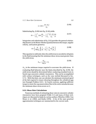 3.2.2 Shear Rate Calculations                                          163

                                      (σ − σo )                  [3.26]
                         γ = f(σ) =
                         ˙
                                        µpl

Substituting Eq. [3.26] into Eq. [3.16] yields
                              1 c (σ − σo ) dσ
                     σ                      σ                    [3.27]
            Ω = − ⌠ f(σ)    =− ⌠
                 1 c     dσ
                 2 ⌡σb   σ    2 ⌡σb µpl     σ

Integration and substitution of Eq. [3.2] provides the general relation-
ship (known as the Reiner-Riwlin equation) between the torque, angular
velocity, and system geometry:

                M   1 − 1  σo  Rc                          [3.28]
             Ω=         2    2 −   ln  
                4πhµpl   Rb Rc  µpl  Rb 

This equation is valid only when the yield stress is exceeded at all points
in the fluid meaning that the minimum shear stress must greater than
the yield stress:
                                  Mmin                           [3.29]
                         σmin =       2
                                          > σo
                                  2πR h
                                      c



Mmin is the minimum torque required to overcome the yield stress. If
evaluating fluid behavior near the limits described by Eq. [3.29], the
yield stress should be determined before conducting standard tests in
Searle-type concentric cylinder viscometers. This can be accomplished
with various techniques, such as the vane method discussed in Sec.
3.7.3, With that data, one can calculate the minimum rotational speed
of the bob required to insure shearing throughout the cylindrical gap
(see Example Problem 3.8.1). In Couette systems, applying sufficient
torque to rotate the cup assures shear flow in the entire annulus because
the minimum shear stress occurs at Rc .

3.2.2. Shear Rate Calculations
    Numerous methods of estimating shear rates in concentric cylinder
viscometers have been proposed (Table 3.1) and many of those tech-
niques are discussed in books by various authors: Whorlow (1992), Van
Wazer et al. (1963), and Darby (1976). A few of the more practical
approximation techniques are summarized in the current work.
 