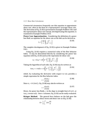 3.2.2 Shear Rate Calculations                                          165

Commercial viscometers frequently use this equation to approximate
shear rate, often in the form of a representative (average) shear rate.
The derivation of Eq. [3.32] is presented in Example Problem 3.8.3 and
the representative shear rate concept, developed using this equation, is
examined in Example Problem 3.8.4.
Power Law Approximation. Considering the definition of a power
law fluid, an equation for the shear rate at the bob can be derived as

                       ˙  2Ω   α
                                          2/ n
                                                                 [3.33]
                       γb =    
                             n   α2/ n − 1 
                                             

The complete development of Eq. [3.33] is given in Example Problem
3.8.5.
   Using Eq. [3.33] requires a numerical value of the flow behavior
index. It may be determined directly by considering the power law
equation with Eq. [3.33] used as the expression for shear rate:
                                        2   α2/ n  
                                                          n       [3.34]
             σb = K(γb )n = Ωn  K 1/ n    2/ n
                    ˙                                   
                                        n   α − 1
                                                      

Taking the logarithm of each side, Eq. [3.34] may be written as
                                           2   α2/ n      [3.35]
         ln(σb ) = n ln(Ω) + n ln  K 1/ n    2/ n      
                                           n   α − 1
                                                          

which, by evaluating the derivative with respect to ln Ω, provides a
simple expression for the flow behavior index:
                              d(ln σb )                           [3.36]
                             n=
                              d(ln Ω)
Since σb = M/(2πhRb ), Eq. [3.36] may also be written as
                  2


                               d(ln M)                            [3.37]
                             n=
                               d(ln Ω)
Hence, for power law fluids, n is the slope (a straight line) of ln(M), or
ln(σb ), versus ln(Ω). Once n is known, Eq. [3.33] can be easily evaluated.
Krieger Method. The general force balance on the bob gave the
relationship between shear stress and shear rate as (Eq. [3.16])
                                   σ
                         Ω = ⌠ f(σ)
                            1 b     dσ
                            2 ⌡σc   σ
 
