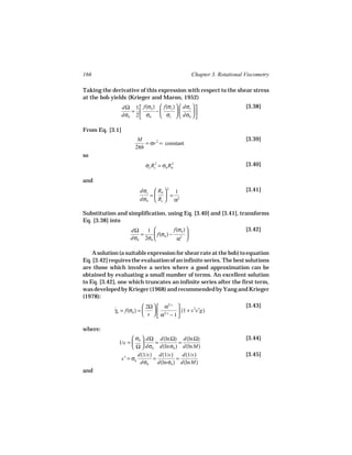 166                                                Chapter 3. Rotational Viscometry

Taking the derivative of this expression with respect to the shear stress
at the bob yields (Krieger and Maron, 1952)
                 dΩ 1  f(σb )  f(σc )   dσc                        [3.38]
                    =         −              
                 dσb 2  σb
                               σc   dσb  

From Eq. [3.1]
                        M                                                [3.39]
                           = σr 2 = constant
                       2πh
so
                           σc Rc2 = σb Rb
                                        2                                [3.40]

and
                         dσc  Rb  2 1                                  [3.41]
                            =  =
                         dσb  Rc  α2

Substitution and simplification, using Eq. [3.40] and [3.41], transforms
Eq. [3.38] into
                     dΩ   1           f(σb )                           [3.42]
                        =     f(σb ) − 2 
                     dσb 2σb           α 

    A solution (a suitable expression for shear rate at the bob) to equation
Eq. [3.42] requires the evaluation of an infinite series. The best solutions
are those which involve a series where a good approximation can be
obtained by evaluating a small number of terms. An excellent solution
to Eq. [3.42], one which truncates an infinite series after the first term,
was developed by Krieger (1968) and recommended by Yang and Krieger
(1978):
                           2Ω   α2/ s                                [3.43]
            γb = f(σb ) = 
            ˙                                (1 + s 2s′g)
                           s   α2/ s − 1 
                                           

where:
                     σb  dΩ d(ln Ω) d(ln Ω)                            [3.44]
              1/s =         =          =
                     Ω  dσb d(ln σb ) d(ln M)
                       d(1/s) d(1/s)       d(1/s)                        [3.45]
               s′ = σb       =          =
                        dσb    d(ln σb ) d(ln M)
and
 