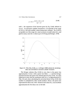 3.2.2 Shear Rate Calculations                                                 167

                                  x(e x (x − 2) + x + 2)                [3.46]
                     g = f(x) =
                                       2(e − 1)
                                           x       2




with x , the argument of the function given by Eq. [3.46], defined as
2(ln α)/s . In concentric cylinder viscometers, α is typically in the range
of 1.01 to 1.40 with smaller values being more common. Eq. [3.43] is
acceptable over this range of α, most accurate at small values of α, and
good in many cases for α values up to 2.0 (Yang and Krieger, 1978).


          0.12



           0.1



          0.08
   g(x)




          0.06



          0.04



          0.02



            0
                 0    1           2            3           4   5    6         7
                                                       x

 Figure 3.2. Plot of Eq. [3.46], g(x), in Krieger (1968) solution for calculating
            shear rate at the bob of a concentric cylinder viscometer.
    The Krieger solution (Eq. [3.43]) is very close to the power law
approximation. In fact, with a power law fluid, s = n and the Krieger
equation becomes the power law solution given by Eq. [3.33]. It is also
important to note that the maximum value of g(x) is approximately 0.1
(Fig. 3.2) and, when calculating the correction factor in Eq. [3.43], this
number is multiplied by other small numbers. Hence, the power law
expression for shear rate, with s found at each value of σb , is an excellent
approximation for the shear rate at the bob:
 
