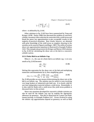168                                              Chapter 3. Rotational Viscometry


                      ˙  2Ω   α           
                                        2/ s                           [3.47]
                      γb =    
                            s   α2/ s − 1 
                                            

where s is defined by Eq. [3.44].
    Other solutions to Eq. [3.42] have been summarized by Yang and
Krieger (1978). Darby (1985) has discussed the problem of concentric
cylinder viscometer data reduction for materials with a yield stress and
found the power law approximation to give acceptable results in the
majority of practical situations. Best results, however, are obtained
with prior knowledge of the yield stress so complete shearing in the
annulus can be assured (Nguyen and Boger, 1987). The utility of various
shear rate approximation equations is illustrated in Example Problem
3.8.6. This example also presents the Krieger and Maron (1952) solution
to Eq. [3.42] for calculating the shear rate at the bob in a concentric
cylinder system.

3.2.3. Finite Bob in an Infinite Cup
      When Rc   Rb , the case of a finite bob in an infinite cup, 1/α is very
small so Eq. [3.42] becomes
                           dΩ f(σb )                                   [3.48]
                              =
                           dσb 2σb

Solving this expression for the shear rate at the bob and multiplying
numerator and denominator by Ω, then simplifying, gives
                             dΩ  2Ωσb  dΩ        d(ln Ω)       [3.49]
        f(σb ) = γb = (2σb )
                 ˙              =         = (2Ω)
                             dσb  Ω  dσb         d(ln σb )
Eq. [3.49] provides an easy means of determining the shear rate at the
bob in an infinite cup. The solution may be useful in tests involving
very large beakers or industrial scale food vats. It is clearly valid for
any time-independent material without a yield stress. Remarkably, it
is also valid for fluids with a yield stress (the yield stress problem is
discussed latter in this section).
    Shear rate equations developed for concentric cylinder systems can
also be used for the infinite cup case by making the appropriate
allowance for geometry. This idea is illustrated for a power law fluid,
tomato ketchup, in Example Problem 3.8.7. Errors involved in using
the infinite cup approximation depend on geometry as well as fluid
 